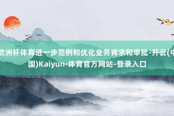 欧洲杯体育进一步范例和优化业务肯求和审批-开云(中国)Kaiyun·体育官方网站-登录入口
