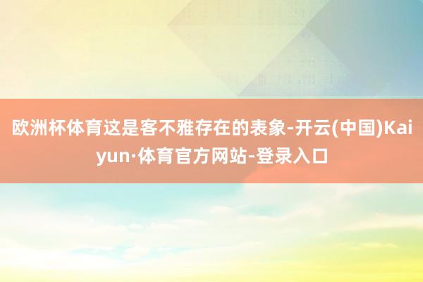 欧洲杯体育这是客不雅存在的表象-开云(中国)Kaiyun·体育官方网站-登录入口