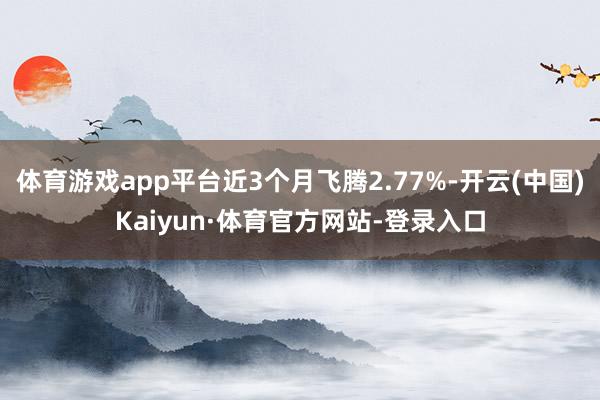 体育游戏app平台近3个月飞腾2.77%-开云(中国)Kaiyun·体育官方网站-登录入口
