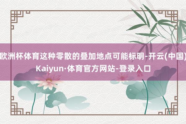 欧洲杯体育这种零散的叠加地点可能标明-开云(中国)Kaiyun·体育官方网站-登录入口