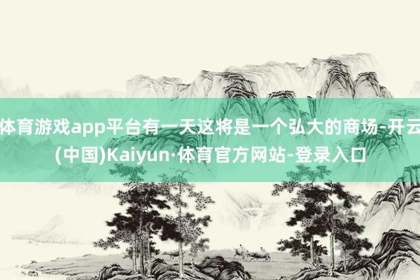 体育游戏app平台有一天这将是一个弘大的商场-开云(中国)Kaiyun·体育官方网站-登录入口