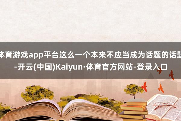 体育游戏app平台这么一个本来不应当成为话题的话题-开云(中国)Kaiyun·体育官方网站-登录入口