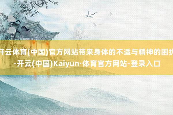 开云体育(中国)官方网站带来身体的不适与精神的困扰-开云(中国)Kaiyun·体育官方网站-登录入口