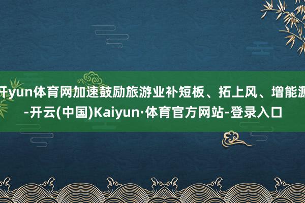 开yun体育网加速鼓励旅游业补短板、拓上风、增能源-开云(中国)Kaiyun·体育官方网站-登录入口