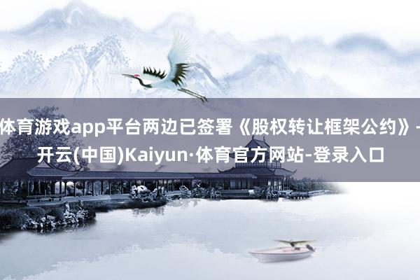 体育游戏app平台两边已签署《股权转让框架公约》-开云(中国)Kaiyun·体育官方网站-登录入口