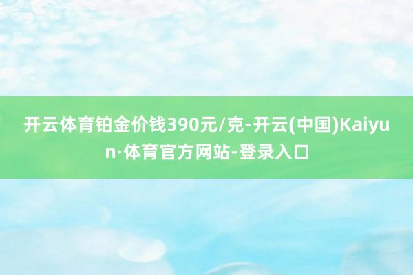 开云体育铂金价钱390元/克-开云(中国)Kaiyun·体育官方网站-登录入口