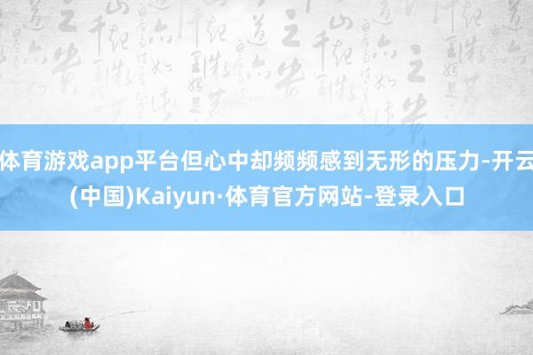 体育游戏app平台但心中却频频感到无形的压力-开云(中国)Kaiyun·体育官方网站-登录入口