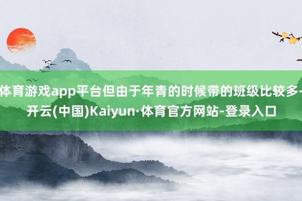 体育游戏app平台但由于年青的时候带的班级比较多-开云(中国)Kaiyun·体育官方网站-登录入口