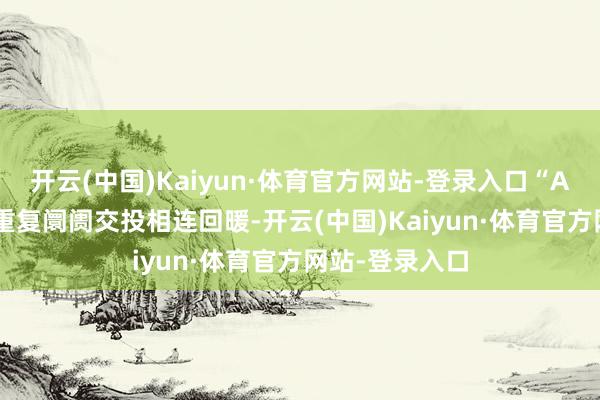 开云(中国)Kaiyun·体育官方网站-登录入口“AI+”干线催化重复阛阓交投相连回暖-开云(中国)Kaiyun·体育官方网站-登录入口