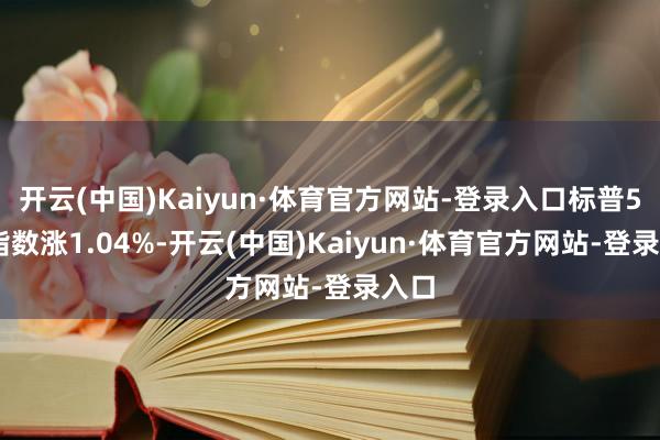 开云(中国)Kaiyun·体育官方网站-登录入口标普500指数涨1.04%-开云(中国)Kaiyun·体育官方网站-登录入口