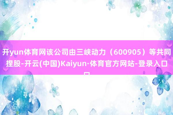 开yun体育网该公司由三峡动力（600905）等共同捏股-开云(中国)Kaiyun·体育官方网站-登录入口
