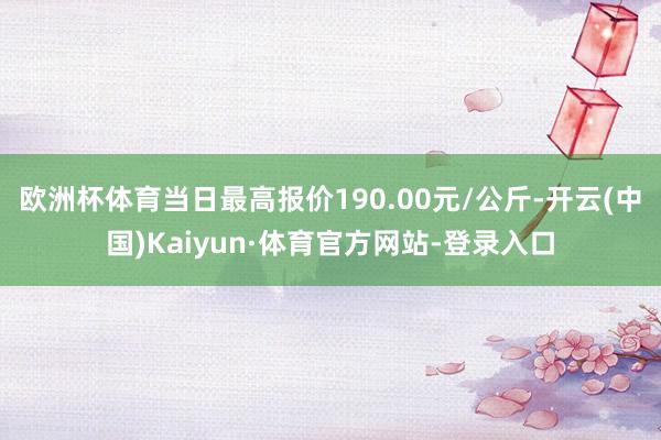 欧洲杯体育当日最高报价190.00元/公斤-开云(中国)Kaiyun·体育官方网站-登录入口