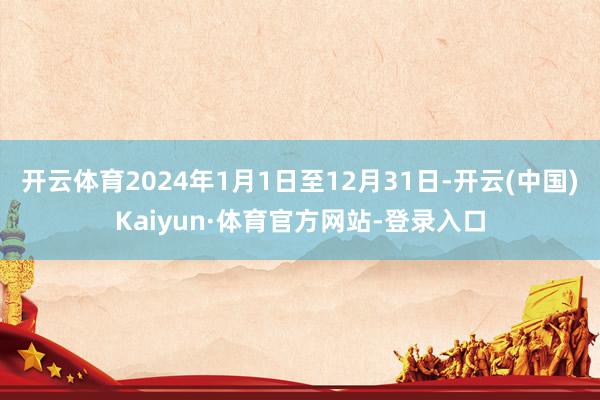 开云体育2024年1月1日至12月31日-开云(中国)Kaiyun·体育官方网站-登录入口