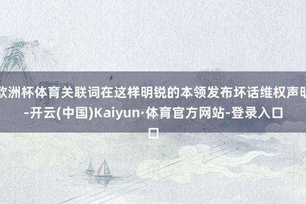 欧洲杯体育关联词在这样明锐的本领发布坏话维权声明-开云(中国)Kaiyun·体育官方网站-登录入口