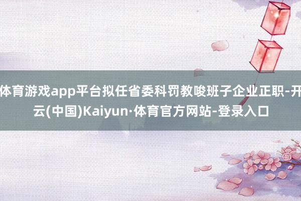 体育游戏app平台拟任省委科罚教唆班子企业正职-开云(中国)Kaiyun·体育官方网站-登录入口