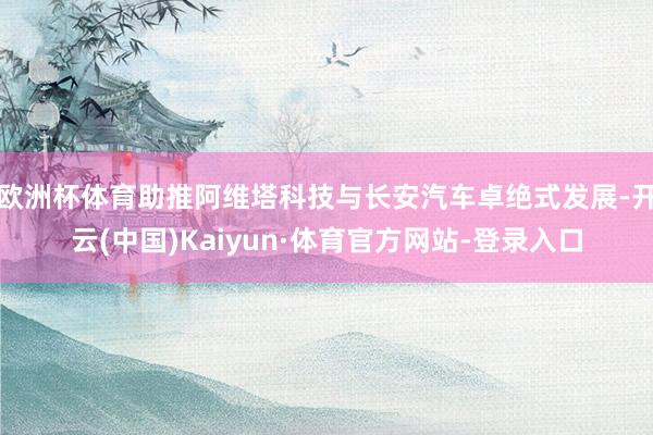 欧洲杯体育助推阿维塔科技与长安汽车卓绝式发展-开云(中国)Kaiyun·体育官方网站-登录入口
