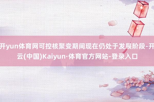 开yun体育网可控核聚变期间现在仍处于发展阶段-开云(中国)Kaiyun·体育官方网站-登录入口