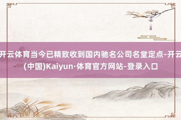 开云体育当今已精致收到国内驰名公司名堂定点-开云(中国)Kaiyun·体育官方网站-登录入口