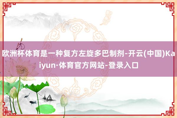 欧洲杯体育是一种复方左旋多巴制剂-开云(中国)Kaiyun·体育官方网站-登录入口