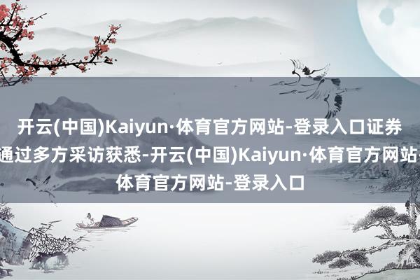 开云(中国)Kaiyun·体育官方网站-登录入口证券时报记者通过多方采访获悉-开云(中国)Kaiyun·体育官方网站-登录入口