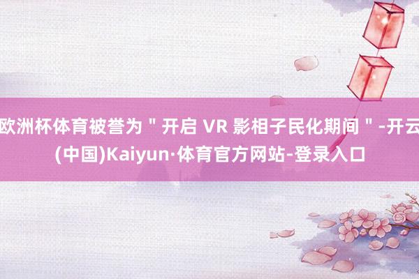 欧洲杯体育被誉为"开启 VR 影相子民化期间"-开云(中国)Kaiyun·体育官方网站-登录入口