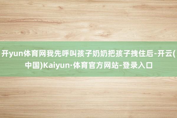 开yun体育网我先呼叫孩子奶奶把孩子拽住后-开云(中国)Kaiyun·体育官方网站-登录入口