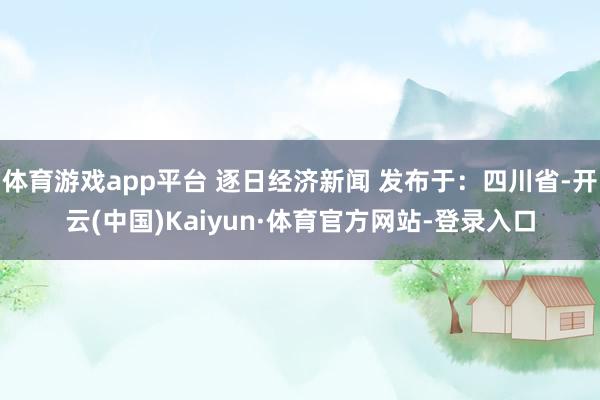 体育游戏app平台 逐日经济新闻 发布于:四川省-开云(中国)Kaiyun·体育官方网站-登录入口