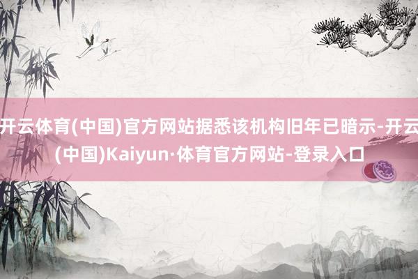 开云体育(中国)官方网站据悉该机构旧年已暗示-开云(中国)Kaiyun·体育官方网站-登录入口