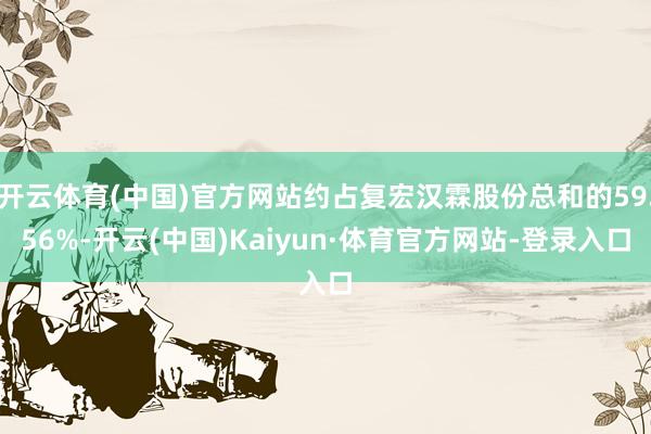 开云体育(中国)官方网站约占复宏汉霖股份总和的59.56%-开云(中国)Kaiyun·体育官方网站-登录入口