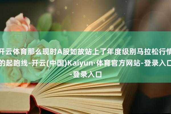 开云体育那么现时A股如故站上了年度级别马拉松行情的起跑线-开云(中国)Kaiyun·体育官方网站-登录入口