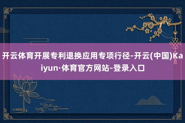 开云体育开展专利退换应用专项行径-开云(中国)Kaiyun·体育官方网站-登录入口