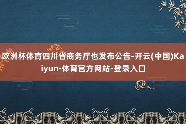 欧洲杯体育四川省商务厅也发布公告-开云(中国)Kaiyun·体育官方网站-登录入口