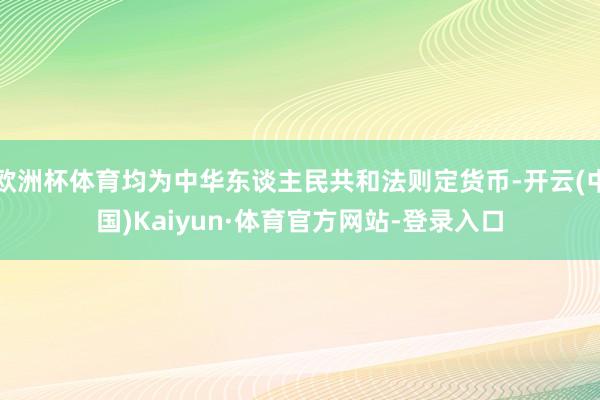 欧洲杯体育均为中华东谈主民共和法则定货币-开云(中国)Kaiyun·体育官方网站-登录入口