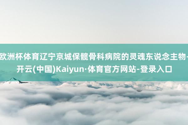 欧洲杯体育辽宁京城保髋骨科病院的灵魂东说念主物-开云(中国)Kaiyun·体育官方网站-登录入口