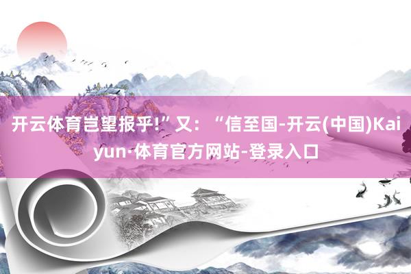 开云体育岂望报乎!”又：“信至国-开云(中国)Kaiyun·体育官方网站-登录入口