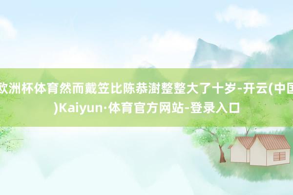 欧洲杯体育然而戴笠比陈恭澍整整大了十岁-开云(中国)Kaiyun·体育官方网站-登录入口