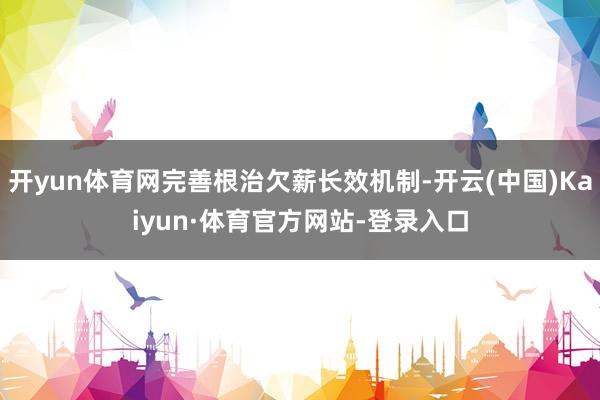 开yun体育网完善根治欠薪长效机制-开云(中国)Kaiyun·体育官方网站-登录入口