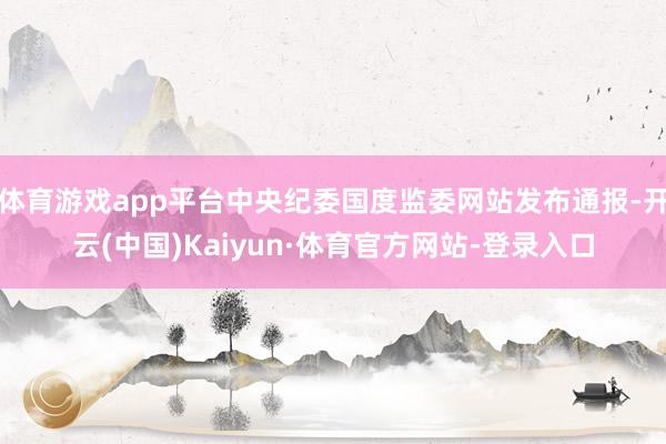 体育游戏app平台中央纪委国度监委网站发布通报-开云(中国)Kaiyun·体育官方网站-登录入口