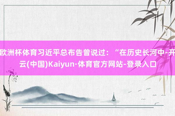 欧洲杯体育习近平总布告曾说过：“在历史长河中-开云(中国)Kaiyun·体育官方网站-登录入口