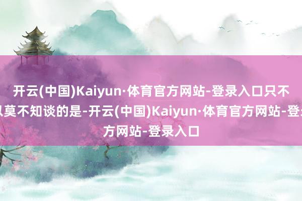 开云(中国)Kaiyun·体育官方网站-登录入口只不外安以莫不知谈的是-开云(中国)Kaiyun·体育官方网站-登录入口