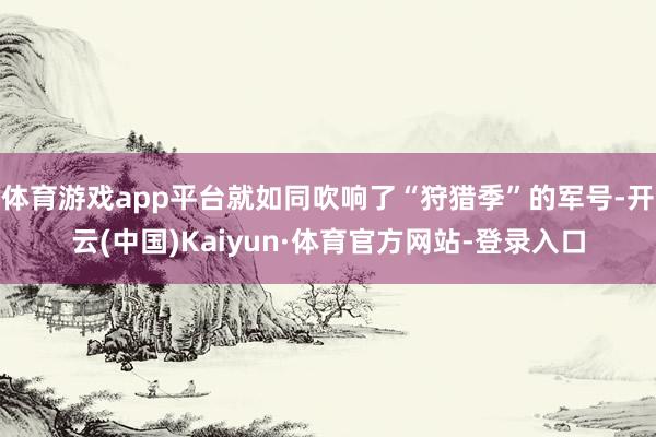 体育游戏app平台就如同吹响了“狩猎季”的军号-开云(中国)Kaiyun·体育官方网站-登录入口