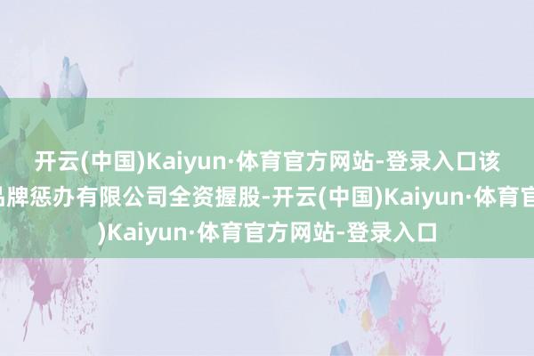 开云(中国)Kaiyun·体育官方网站-登录入口该公司由杭州源链品牌惩办有限公司全资握股-开云(中国)Kaiyun·体育官方网站-登录入口