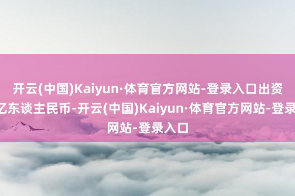 开云(中国)Kaiyun·体育官方网站-登录入口出资额5亿东谈主民币-开云(中国)Kaiyun·体育官方网站-登录入口