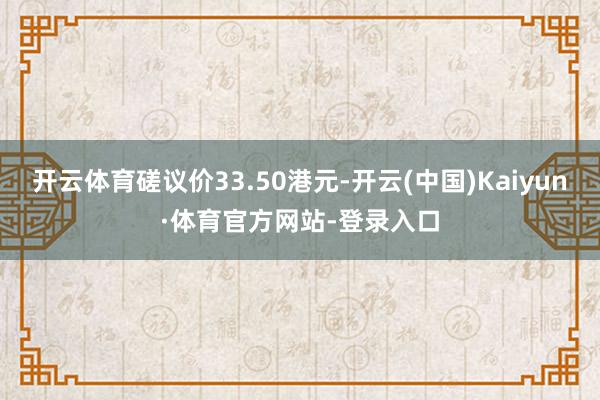 开云体育磋议价33.50港元-开云(中国)Kaiyun·体育官方网站-登录入口