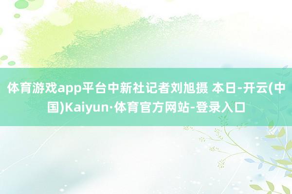 体育游戏app平台中新社记者刘旭摄 　　本日-开云(中国)Kaiyun·体育官方网站-登录入口