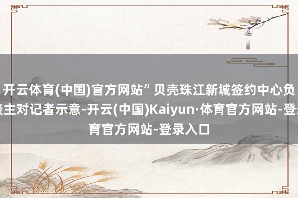 开云体育(中国)官方网站”贝壳珠江新城签约中心负责东谈主对记者示意-开云(中国)Kaiyun·体育官方网站-登录入口