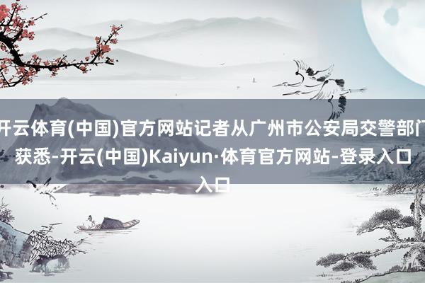 开云体育(中国)官方网站记者从广州市公安局交警部门获悉-开云(中国)Kaiyun·体育官方网站-登录入口