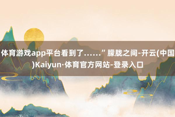 体育游戏app平台看到了……”朦胧之间-开云(中国)Kaiyun·体育官方网站-登录入口