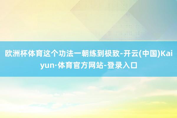 欧洲杯体育这个功法一朝练到极致-开云(中国)Kaiyun·体育官方网站-登录入口