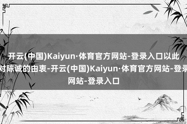 开云(中国)Kaiyun·体育官方网站-登录入口以此露馅对陈诚的由衷-开云(中国)Kaiyun·体育官方网站-登录入口